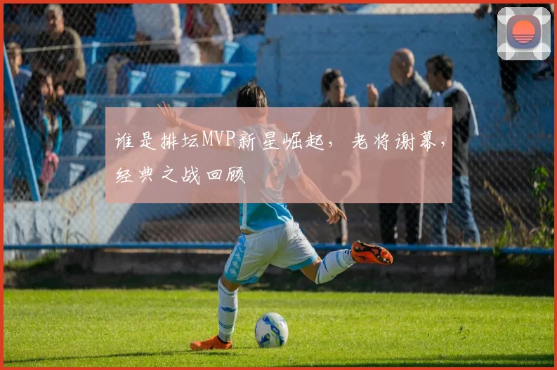 谁是排坛MVP新星崛起，老将谢幕，经典之战回顾