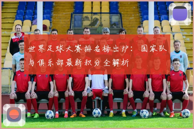 世界足球大赛排名榜出炉：国家队与俱乐部最新积分全解析