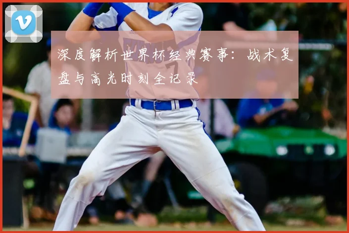 深度解析世界杯经典赛事:战术复盘与高光时刻全记录