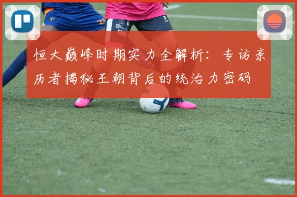 恒大巅峰时期实力全解析:专访亲历者揭秘王朝背后的统治力密码