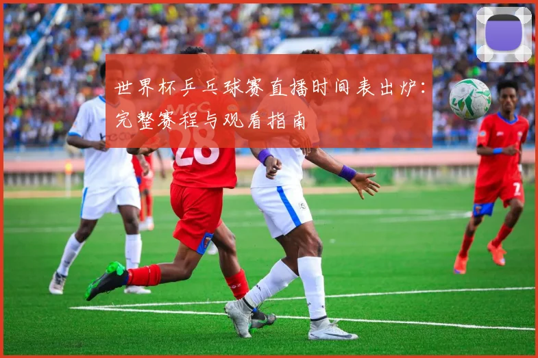 世界杯乒乓球赛直播时间表出炉:完整赛程与观看指南