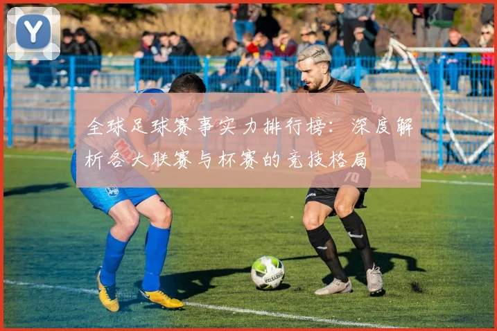 全球足球赛事实力排行榜:深度解析各大联赛与杯赛的竞技格局