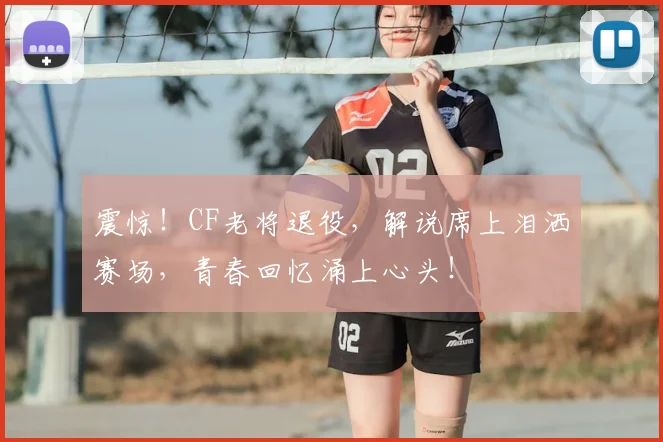 震惊!CF老将退役,解说席上泪洒赛场,青春回忆涌上心头!