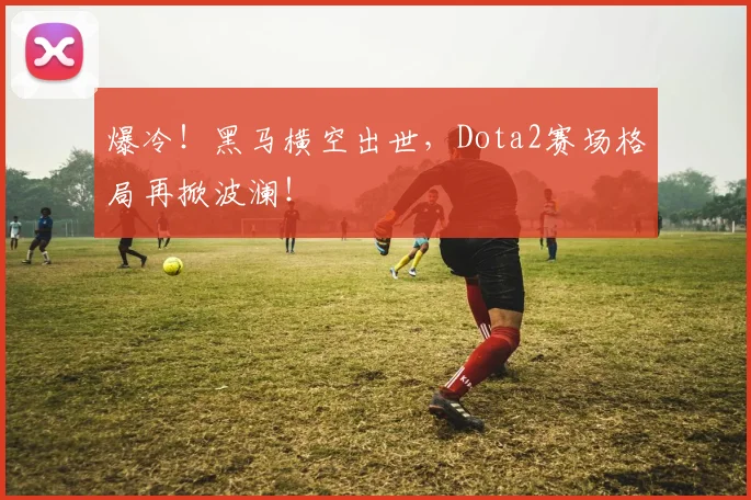 爆冷！黑马横空出世，Dota2赛场格局再掀波澜！