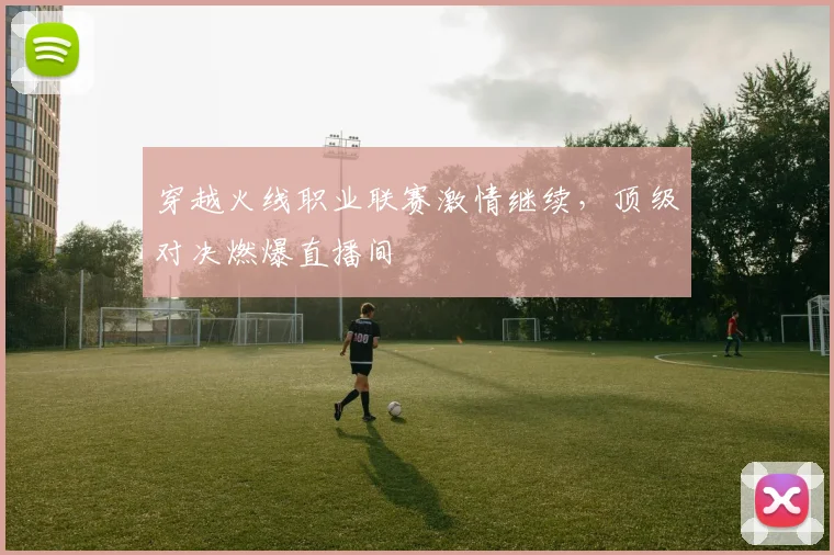 穿越火线职业联赛激情继续,顶级对决燃爆直播间