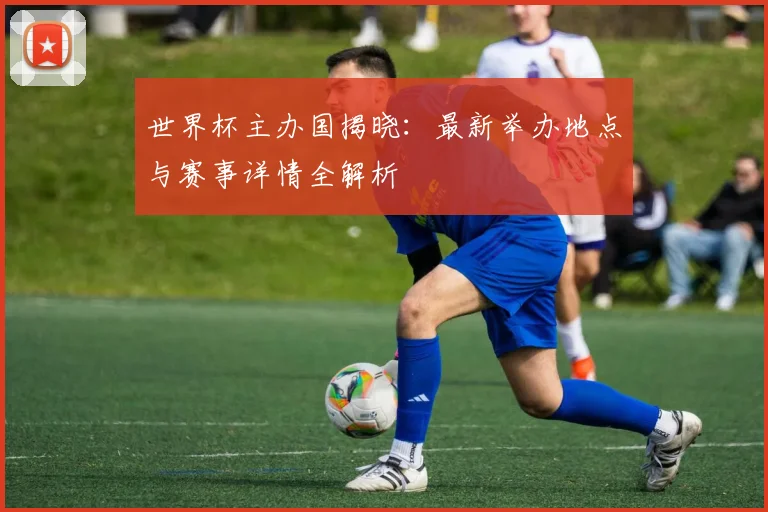 世界杯主办国揭晓：最新举办地点与赛事详情全解析