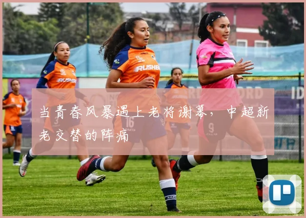 当青春风暴遇上老将谢幕,中超新老交替的阵痛
