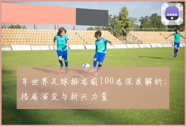 年世界足球排名前100名深度解析:格局演变与新兴力量