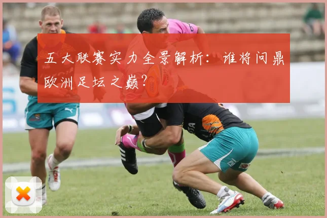 五大联赛实力全景解析:谁将问鼎欧洲足坛之巅?
