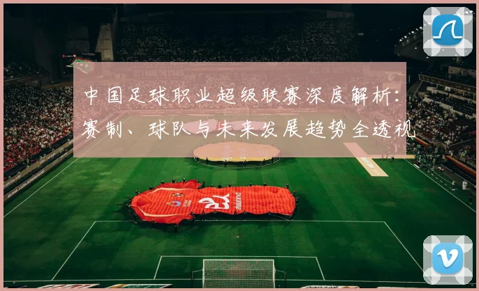 中国足球职业超级联赛深度解析:赛制、球队与未来发展趋势全透视