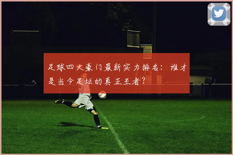 足球四大豪门最新实力排名:谁才是当今足坛的真正王者?