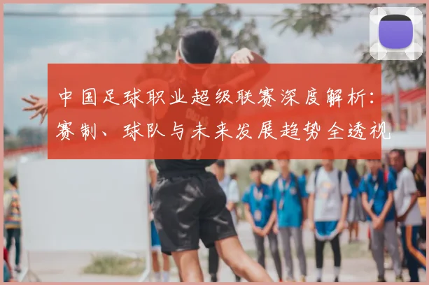 中国足球职业超级联赛深度解析:赛制、球队与未来发展趋势全透视